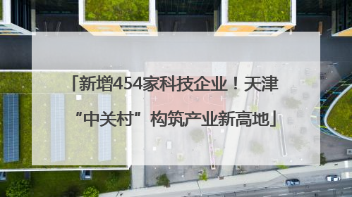 新增454家科技企业！天津“中关村”构筑产业新高地