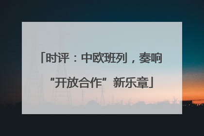 时评：中欧班列，奏响“开放合作”新乐章