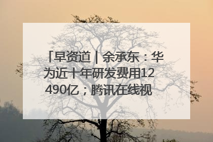 早资道｜余承东：华为近十年研发费用12490亿；腾讯在线视频重大组织调整