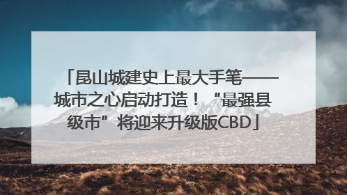 昆山城建史上最大手笔——城市之心启动打造！“最强县级市”将迎来升级版CBD