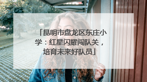 昆明市盘龙区东庄小学：红星闪耀闯队关，培育未来好队员