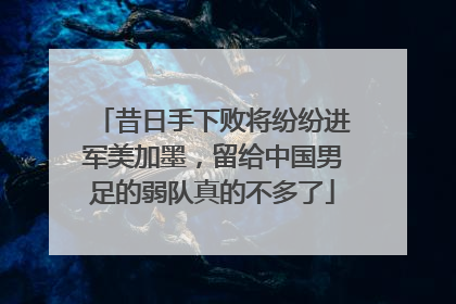 昔日手下败将纷纷进军美加墨，留给中国男足的弱队真的不多了
