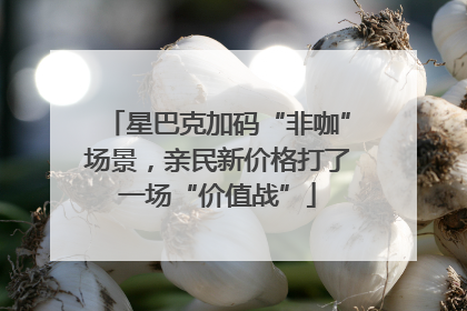 星巴克加码“非咖”场景，亲民新价格打了一场“价值战”