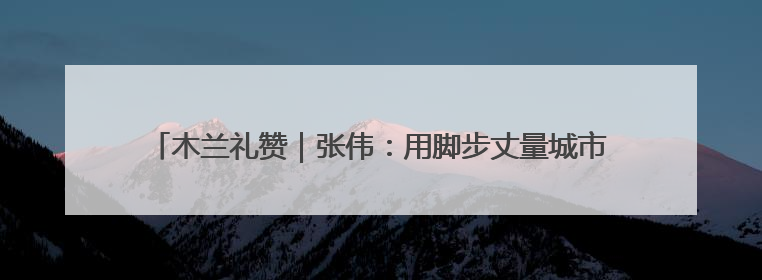 木兰礼赞｜张伟：用脚步丈量城市经纬，为民生项目按下“加速键”