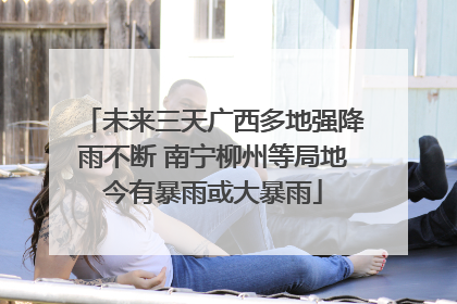 未来三天广西多地强降雨不断 南宁柳州等局地今有暴雨或大暴雨