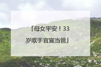 母女平安！33岁歌手官宣当爸