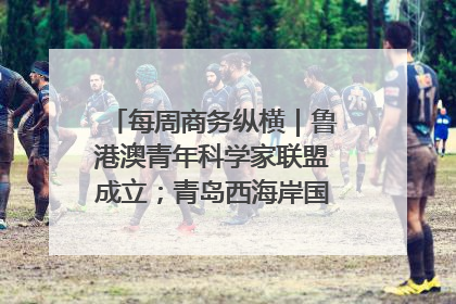 每周商务纵横｜鲁港澳青年科学家联盟成立；青岛西海岸国际能源自贸港启用