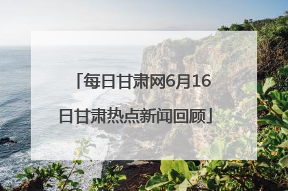 每日甘肃网6月16日甘肃热点新闻回顾
