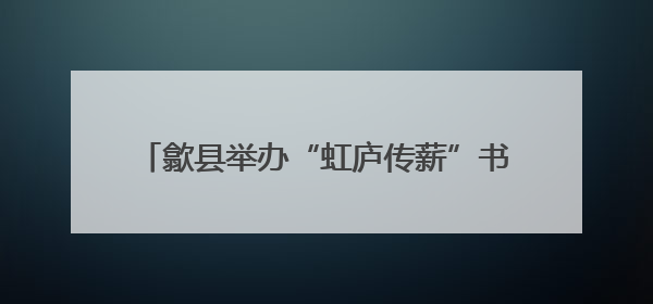 歙县举办“虹庐传薪”书画名家作品邀请展活动