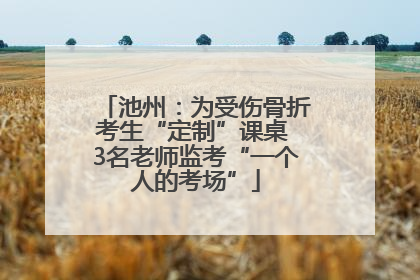 池州：为受伤骨折考生“定制”课桌 3名老师监考“一个人的考场”