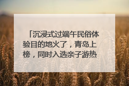 沉浸式过端午民俗体验目的地火了，青岛上榜，同时入选亲子游热门Top10