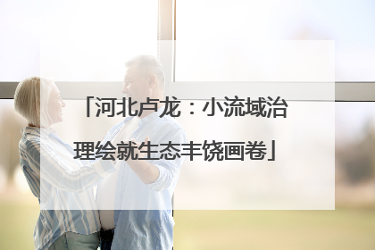 河北卢龙：小流域治理绘就生态丰饶画卷