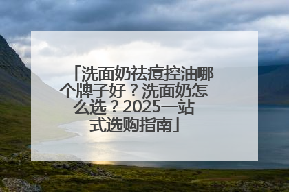 洗面奶祛痘控油哪个牌子好？洗面奶怎么选？2025一站式选购指南
