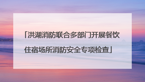 洪湖消防联合多部门开展餐饮住宿场所消防安全专项检查