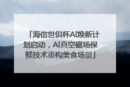海信世俱杯AI焕新计划启动，AI真空磁场保鲜技术重构美食场景