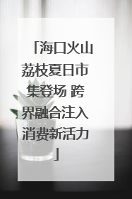 海口火山荔枝夏日市集登场 跨界融合注入消费新活力