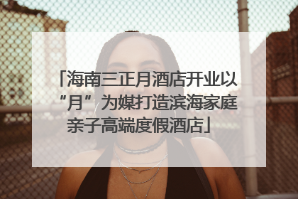 海南三正月酒店开业以“月”为媒打造滨海家庭亲子高端度假酒店