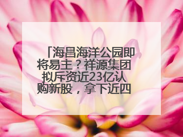海昌海洋公园即将易主？祥源集团拟斥资近23亿认购新股，拿下近四成股份