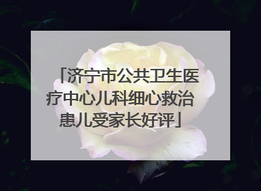 济宁市公共卫生医疗中心儿科细心救治患儿受家长好评
