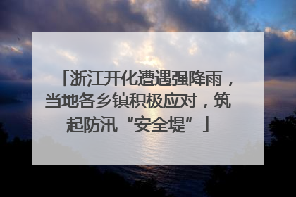 浙江开化遭遇强降雨，当地各乡镇积极应对，筑起防汛“安全堤”