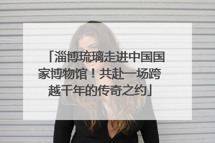 淄博琉璃走进中国国家博物馆！共赴一场跨越千年的传奇之约