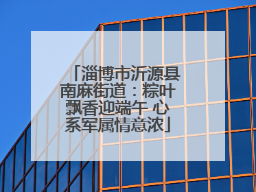 淄博市沂源县南麻街道：粽叶飘香迎端午 心系军属情意浓