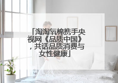 淘淘氧棉携手央视网《品质中国》，共话品质消费与女性健康
