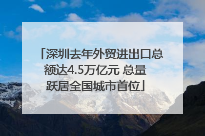 深圳去年外贸进出口总额达4.5万亿元 总量跃居全国城市首位