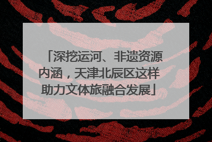深挖运河、非遗资源内涵，天津北辰区这样助力文体旅融合发展