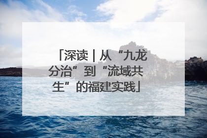 深读｜从“九龙分治”到“流域共生”的福建实践