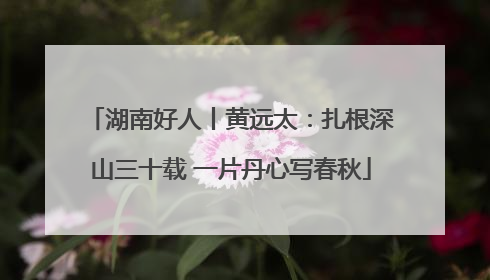 湖南好人丨黄远太：扎根深山三十载 一片丹心写春秋