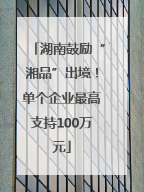 湖南鼓励“湘品”出境！单个企业最高支持100万元