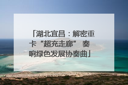 湖北宜昌：解密重卡“超充走廊” 奏响绿色发展协奏曲