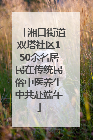 湘口街道双塔社区150余名居民在传统民俗中医养生中共赴端午