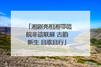 湘剧亮相湘鄂赣皖非遗联展 古韵新生 且歌且行