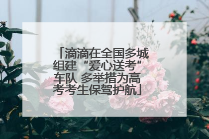 滴滴在全国多城组建“爱心送考”车队 多举措为高考考生保驾护航