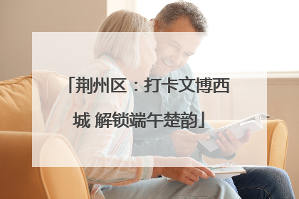 荆州区：打卡文博西城 解锁端午楚韵
