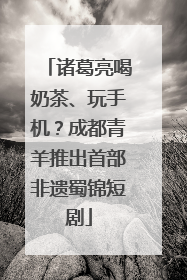 诸葛亮喝奶茶、玩手机？成都青羊推出首部非遗蜀锦短剧