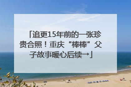 追更15年前的一张珍贵合照！重庆“棒棒”父子故事暖心后续→
