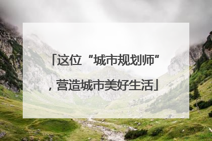 这位“城市规划师”，营造城市美好生活