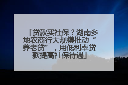 贷款买社保？湖南多地农商行大规模推动“养老贷”，用低利率贷款提高社保待遇