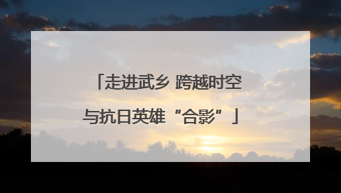 走进武乡 跨越时空与抗日英雄“合影”