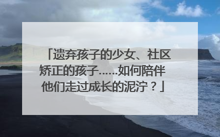 遗弃孩子的少女、社区矫正的孩子……如何陪伴他们走过成长的泥泞？