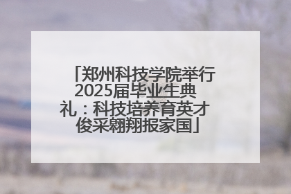 郑州科技学院举行2025届毕业生典礼：科技培养育英才 俊采翱翔报家国