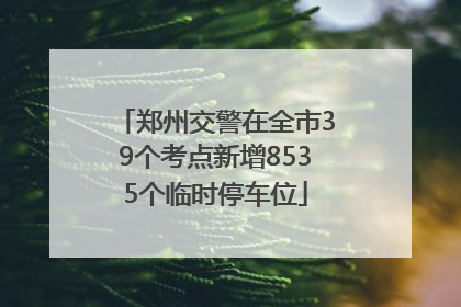 郑州交警在全市39个考点新增8535个临时停车位