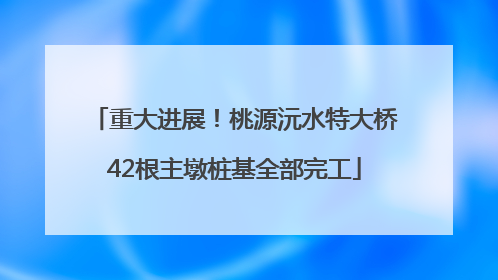 重大进展！桃源沅水特大桥42根主墩桩基全部完工