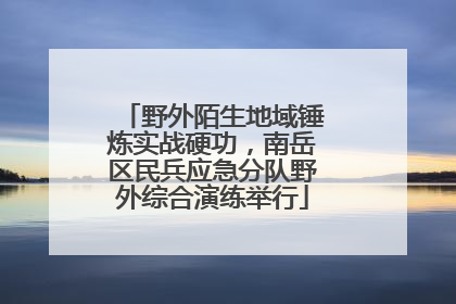 野外陌生地域锤炼实战硬功，南岳区民兵应急分队野外综合演练举行