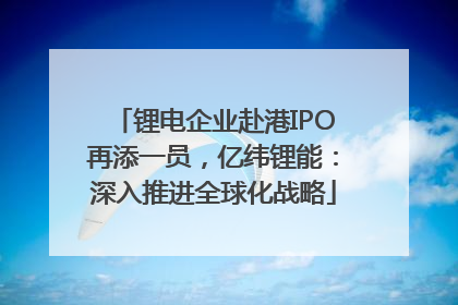 锂电企业赴港IPO再添一员，亿纬锂能：深入推进全球化战略