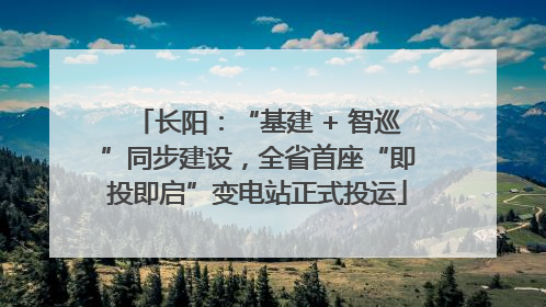 长阳：“基建 + 智巡”同步建设，全省首座“即投即启”变电站正式投运