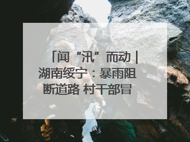 闻“汛”而动｜湖南绥宁：暴雨阻断道路 村干部冒雨抢险保畅通
